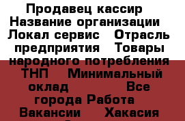 Продавец-кассир › Название организации ­ Локал сервис › Отрасль предприятия ­ Товары народного потребления (ТНП) › Минимальный оклад ­ 28 000 - Все города Работа » Вакансии   . Хакасия респ.,Саяногорск г.